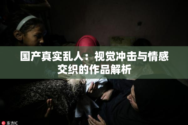 国产真实乱人：视觉冲击与情感交织的作品解析