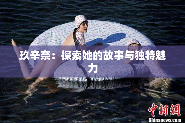 玖辛奈：探索她的故事与独特魅力