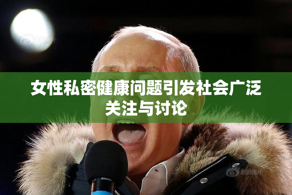 女性私密健康问题引发社会广泛关注与讨论