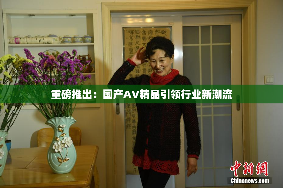 重磅推出：国产AV精品引领行业新潮流