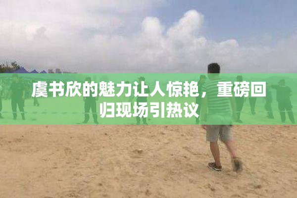 虞书欣的魅力让人惊艳，重磅回归现场引热议