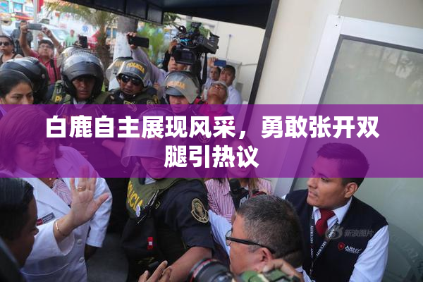 白鹿自主展现风采，勇敢张开双腿引热议
