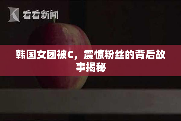 韩国女团被C，震惊粉丝的背后故事揭秘