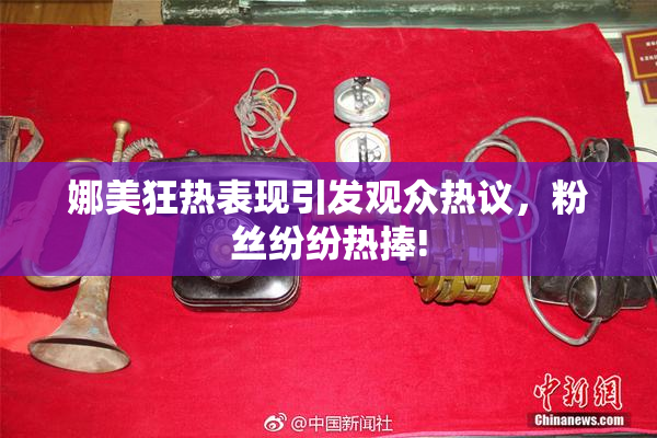 娜美狂热表现引发观众热议，粉丝纷纷热捧!