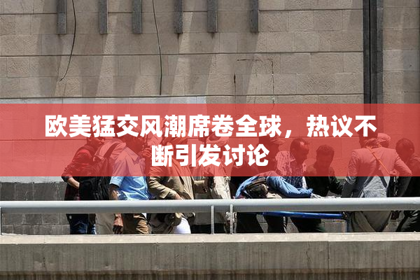 欧美猛交风潮席卷全球，热议不断引发讨论