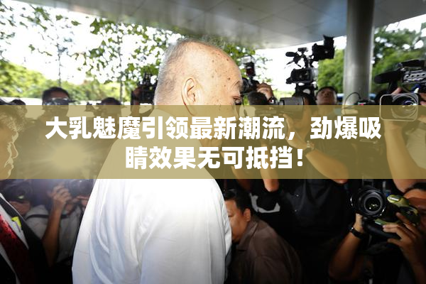 大乳魅魔引领最新潮流，劲爆吸睛效果无可抵挡！