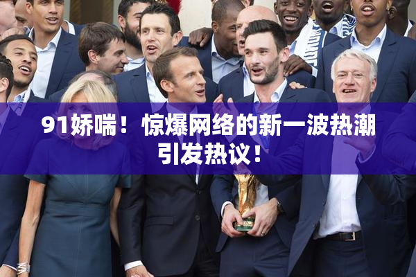 91娇喘！惊爆网络的新一波热潮引发热议！