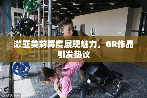 濑亚美莉再度展现魅力，GR作品引发热议