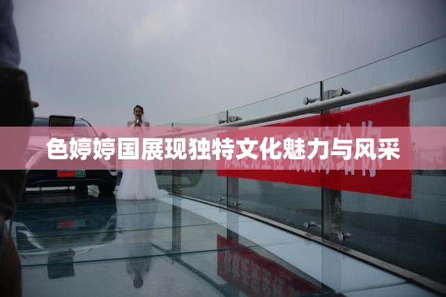 色婷婷国展现独特文化魅力与风采