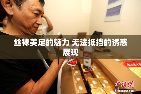 丝袜美足的魅力 无法抵挡的诱惑展现
