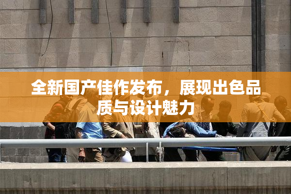 全新国产佳作发布，展现出色品质与设计魅力