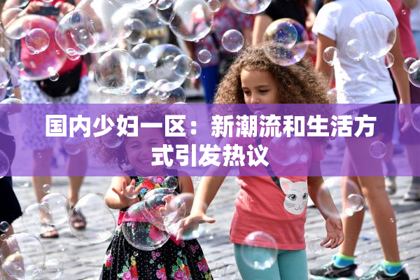 国内少妇一区：新潮流和生活方式引发热议