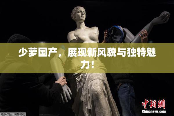 少萝国产，展现新风貌与独特魅力！