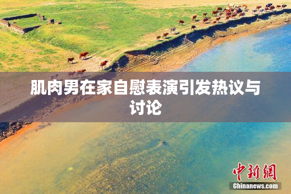 肌肉男在家自慰表演引发热议与讨论