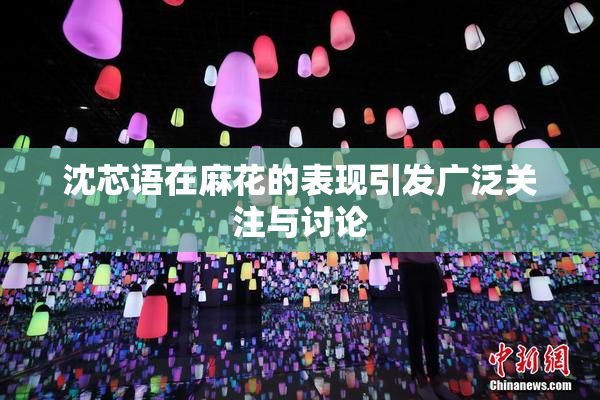 沈芯语在麻花的表现引发广泛关注与讨论