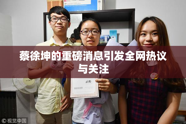 蔡徐坤的重磅消息引发全网热议与关注