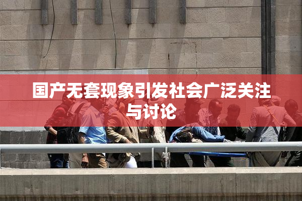 国产无套现象引发社会广泛关注与讨论