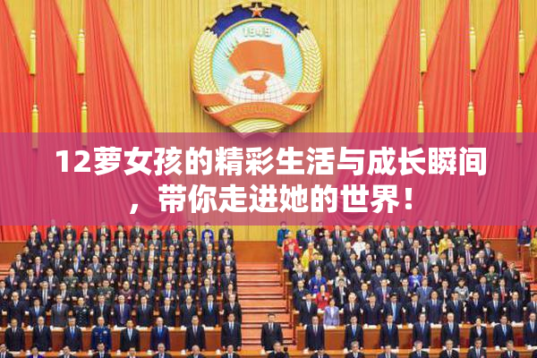 12萝女孩的精彩生活与成长瞬间，带你走进她的世界！