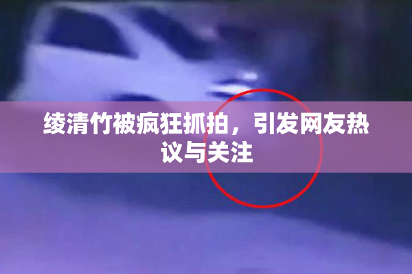 绫清竹被疯狂抓拍，引发网友热议与关注
