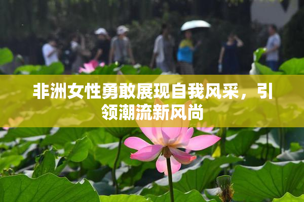 非洲女性勇敢展现自我风采，引领潮流新风尚