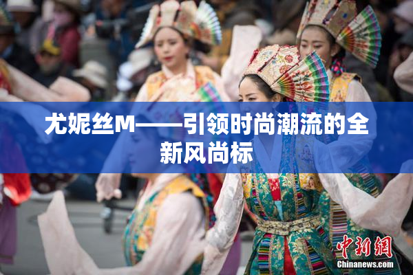 尤妮丝M——引领时尚潮流的全新风尚标