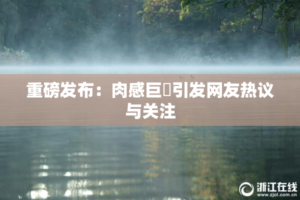 重磅发布：肉感巨凥引发网友热议与关注