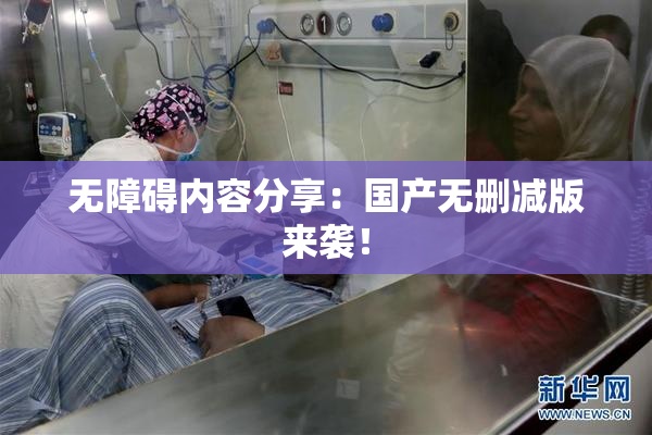 无障碍内容分享：国产无删减版来袭！
