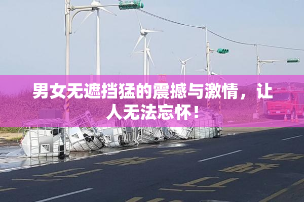 男女无遮挡猛的震撼与激情，让人无法忘怀！
