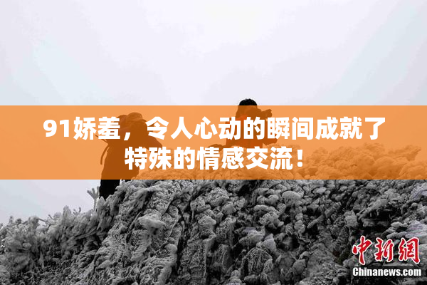 91娇羞，令人心动的瞬间成就了特殊的情感交流！