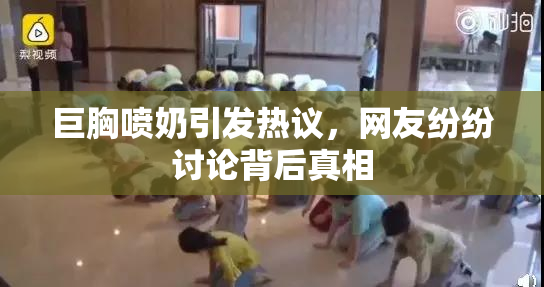 巨胸喷奶引发热议，网友纷纷讨论背后真相