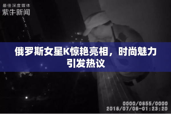 俄罗斯女星K惊艳亮相，时尚魅力引发热议