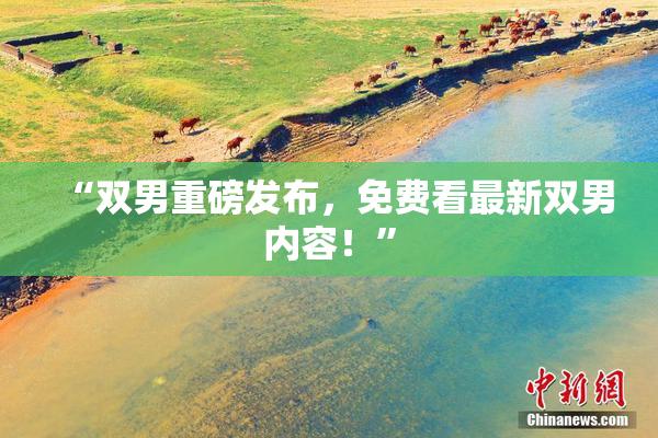“双男重磅发布，免费看最新双男内容！”