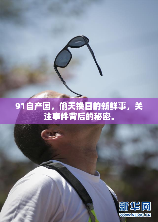 91自产国，偷天换日的新鲜事，关注事件背后的秘密。