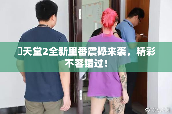 妺天堂2全新里番震撼来袭，精彩不容错过！