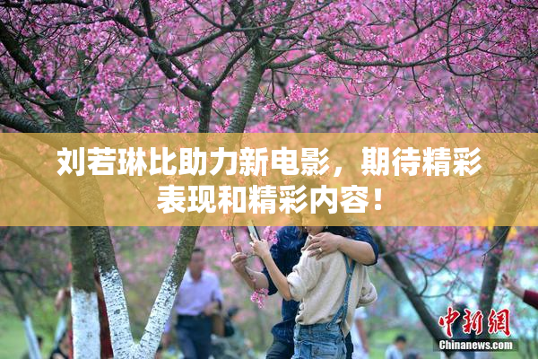 刘若琳比助力新电影，期待精彩表现和精彩内容！