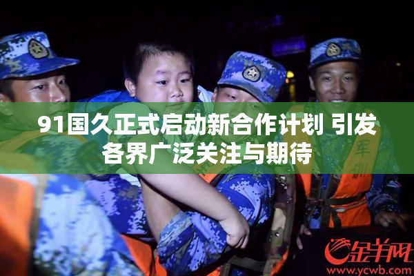 91国久正式启动新合作计划 引发各界广泛关注与期待