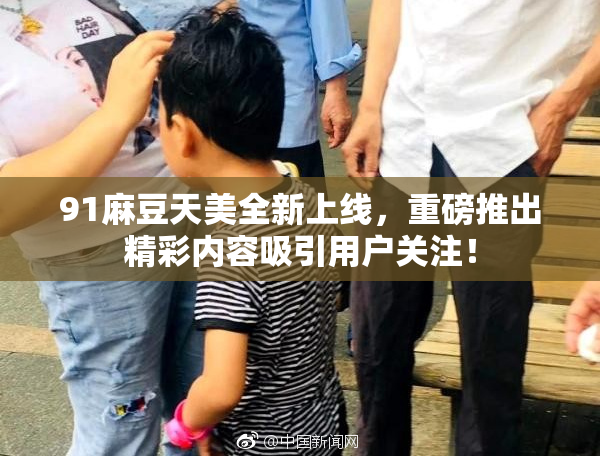 91麻豆天美全新上线，重磅推出精彩内容吸引用户关注！