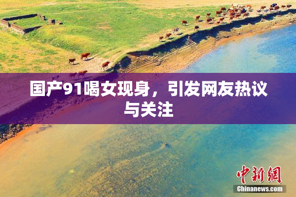 国产91喝女现身，引发网友热议与关注