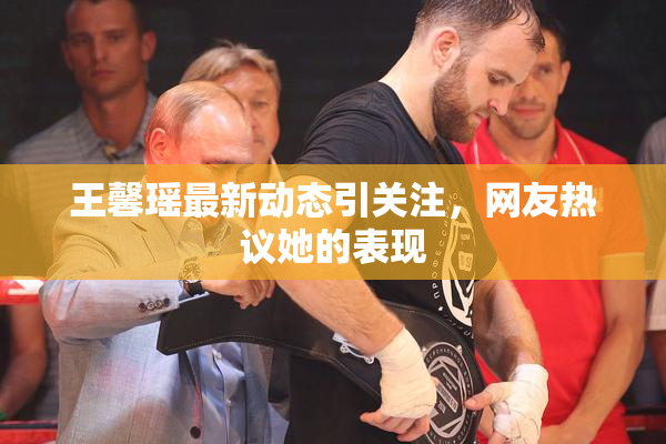 王馨瑶最新动态引关注，网友热议她的表现