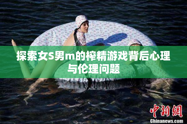 探索女S男m的榨精游戏背后心理与伦理问题