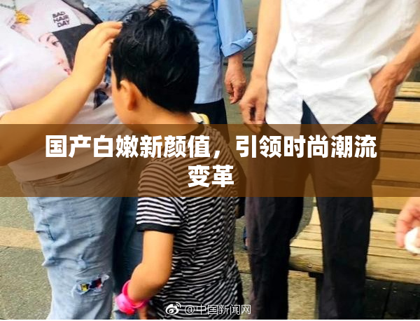 国产白嫩新颜值，引领时尚潮流变革