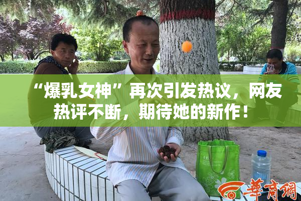“爆乳女神”再次引发热议，网友热评不断，期待她的新作！