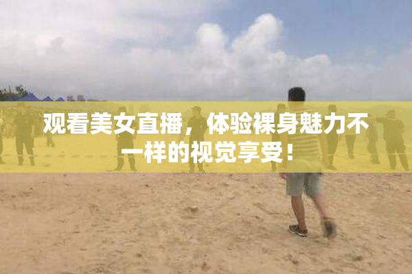 观看美女直播，体验裸身魅力不一样的视觉享受！