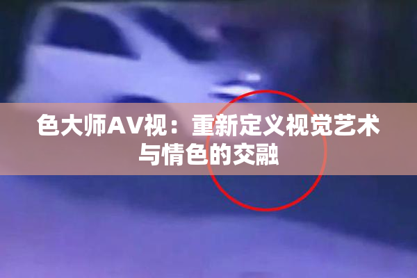 色大师AV视：重新定义视觉艺术与情色的交融