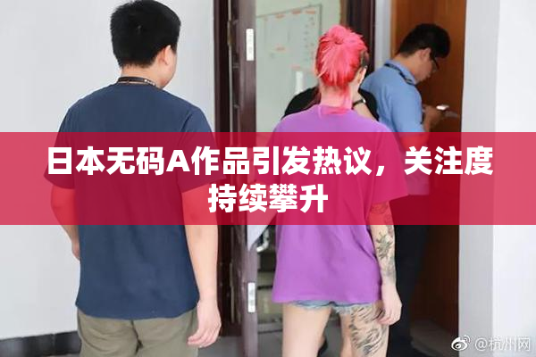日本无码A作品引发热议，关注度持续攀升