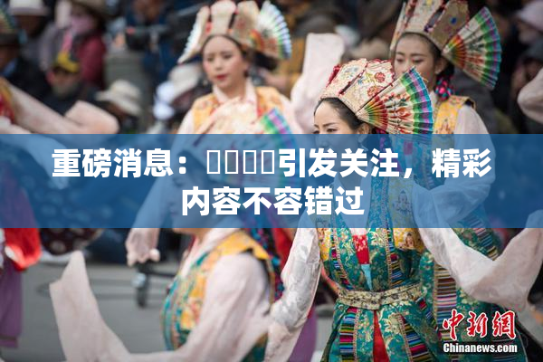 重磅消息：馃悢馃悢引发关注，精彩内容不容错过