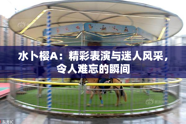 水卜樱A：精彩表演与迷人风采，令人难忘的瞬间