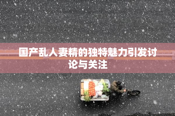 国产乱人妻精的独特魅力引发讨论与关注