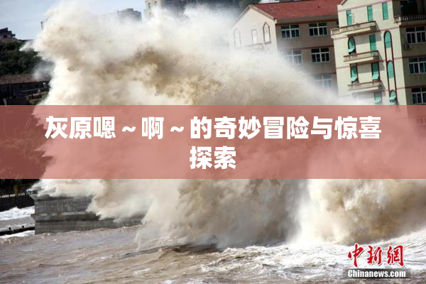 灰原嗯～啊～的奇妙冒险与惊喜探索