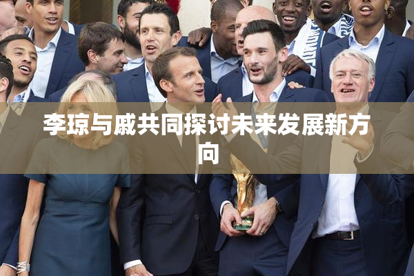 李琼与戚共同探讨未来发展新方向